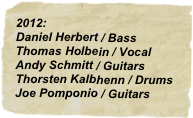 2012:
Daniel Herbert / Bass
Thomas Holbein / Vocal
Andy Schmitt / Guitars
Thorsten Kalbhenn / Drums
Joe Pomponio / Guitars